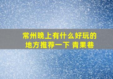 常州晚上有什么好玩的地方推荐一下 青果巷